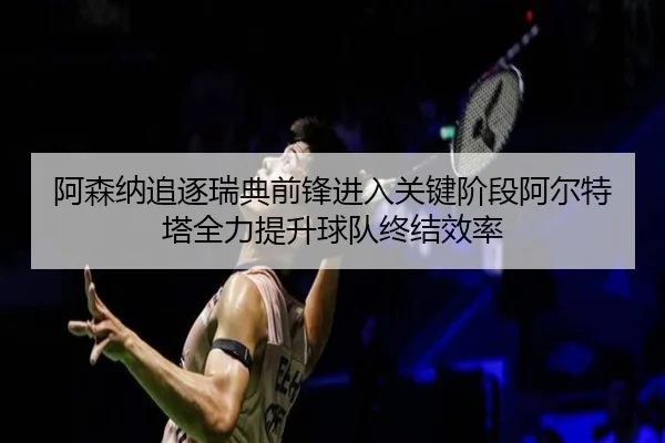 阿森纳追逐瑞典前锋进入关键阶段阿尔特塔全力提升球队终结效率
