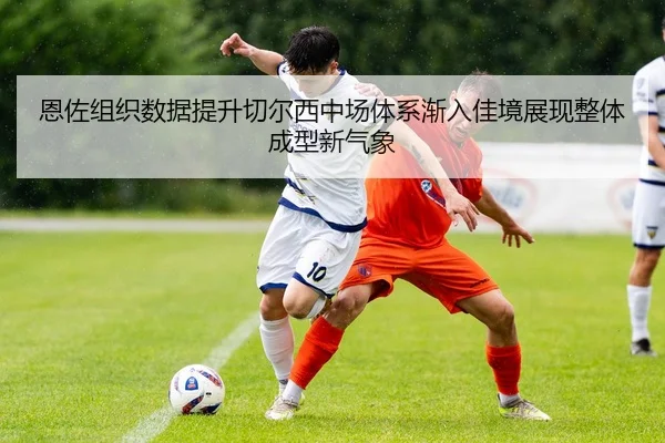恩佐组织数据提升切尔西中场体系渐入佳境展现整体成型新气象