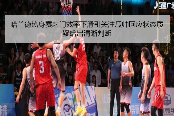 哈兰德热身赛射门效率下滑引关注瓜帅回应状态质疑给出清晰判断