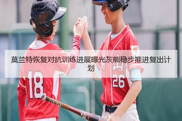 莫兰特恢复对抗训练进展曝光灰熊稳步推进复出计划