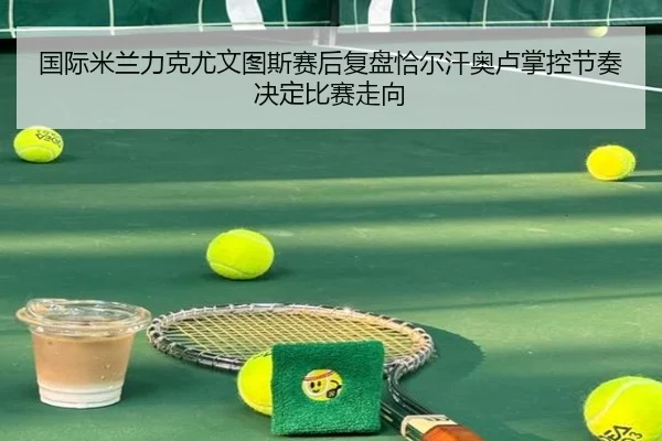 国际米兰力克尤文图斯赛后复盘恰尔汗奥卢掌控节奏决定比赛走向